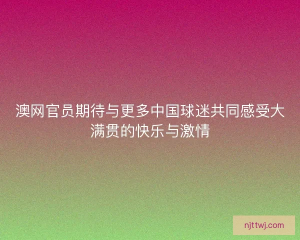 澳网官员期待与更多中国球迷共同感受大满贯的快乐与激情