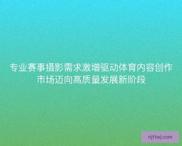 专业赛事摄影需求激增驱动体育内容创作市场迈向高质量发展新阶段